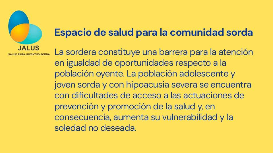 La sordera constituye una barrera para la atención en igualdad de oportunidades respecto a la población oyente. La población adolescente y joven sorda y con hipoacusia severa se encuentra con dificultades de acceso a las actuaciones de prevención y promoción de la salud y, en consecuencia, aumenta su vulnerabilidad y la soledad no deseada.